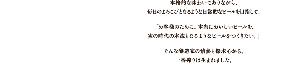 本格的な味わいでありながら、毎日のよろこびとなるような日常的なビールを目指して。「お客様のために、本当においしいビールを、次の時代の本流となるようなビールをつくりたい。」そんな醸造家の情熱と探求心から、一番搾りは生まれました。