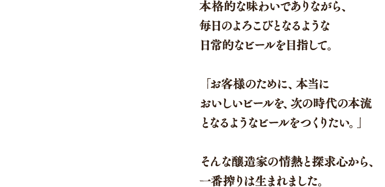 本格的な味わいでありながら、毎日のよろこびとなるような日常的なビールを目指して。「お客様のために、本当においしいビールを、次の時代の本流となるようなビールをつくりたい。」そんな醸造家の情熱と探求心から、一番搾りは生まれました。