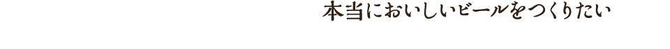 本当においしいビールをつくりたい