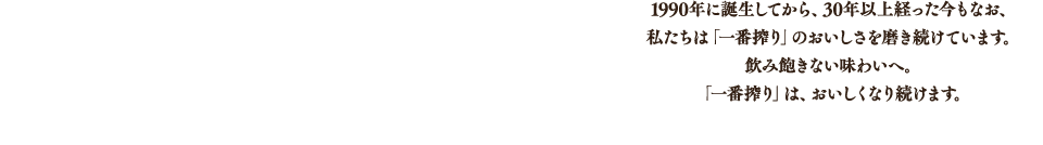 1990年に誕生してから、30年以上経った今もなお、私たちは「一番搾り」のおいしさを磨き続けています。飲み飽きない味わいへ。「一番搾り」は、おいしくなり続けます。