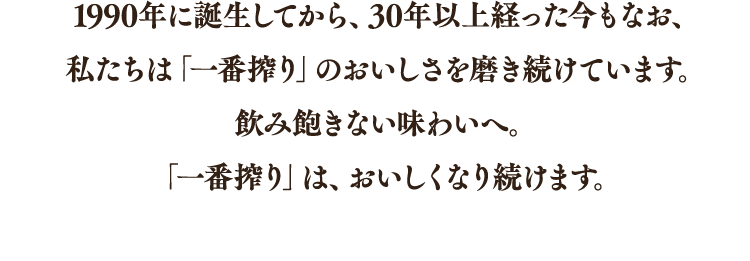 1990年に誕生してから、30年以上経った今もなお、私たちは「一番搾り」のおいしさを磨き続けています。飲み飽きない味わいへ。「一番搾り」は、おいしくなり続けます。
