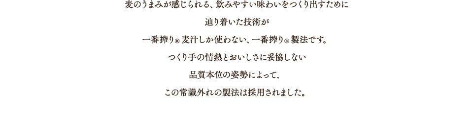 麦のうまみが感じられる、飲みやすい味わいをつくり出すために辿り着いた技術が一番搾り®麦汁しか使わない、一番搾り®製法です。つくり手の情熱とおいしさに妥協しない品質本位の姿勢によって、この常識外れの製法は採用されました。