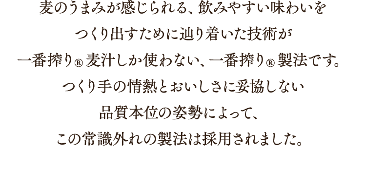 麦のうまみが感じられる、飲みやすい味わいをつくり出すために辿り着いた技術が一番搾り®麦汁しか使わない、一番搾り®製法です。つくり手の情熱とおいしさに妥協しない品質本位の姿勢によって、この常識外れの製法は採用されました。