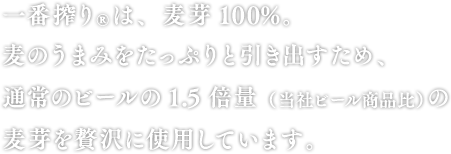 一番搾り®は、麦芽100％。麦のうまみをたっぷりと引き出すため、通常のビールの1.5倍量(当社ビール商品比)の麦芽を贅沢に使用しています。