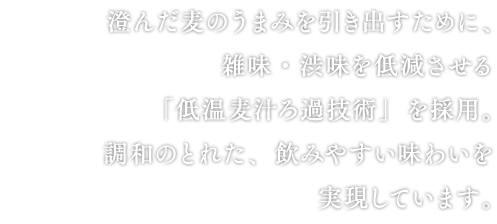 澄んだ麦のうまみを引き出すために、雑味・渋味を低減させる「低温麦汁ろ過技術」を採用。調和のとれた、飲みやすい味わいを実現しています。