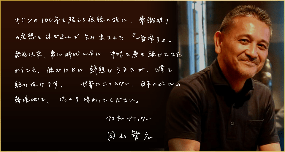 キリンの100年を超える伝統の技に、常識破りの発想を注ぎ込んで生み出された『一番搾り』。発売以来、常に時代と共に中味を磨き続けてきたからこそ、飲むほどに鮮烈なうまさが、喉を駆け抜けます。世界に二つとない、日本のビールの新境地を、じっくり味わってください。マスターブリュワー 田山智広