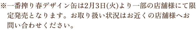 ※一番搾り春デザイン缶は2月3日（火）より一部の店舗様にて限定発売となります。お取り扱い状況はお近くの店舗様へお問い合わせください。