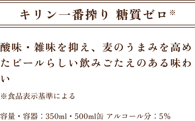 キリン一番搾り 糖質ゼロ※ 酸味・雑味を抑え、麦のうまみを高めたビールらしい飲みごたえのある味わい ※食品表示基準による 容量・容器：350ml・500ml缶 アルコール分：5％