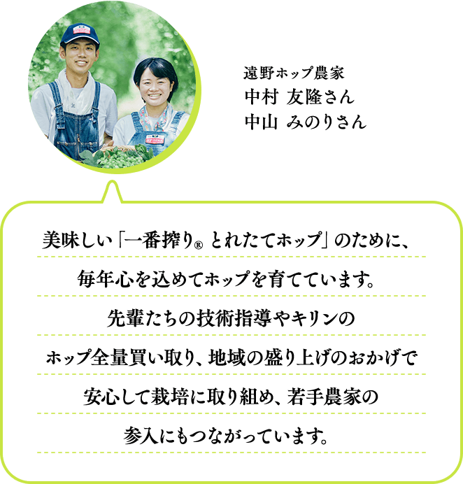 遠野ホップ農家 中村 友隆さん・中山 みのりさん 美味しい「一番搾り® とれたてホップ」のために、毎年心を込めてホップを育てています。先輩たちの技術指導やキリンのホップ全量買い取り、地域の盛り上げのおかげで安心して栽培に取り組め、若手農家の参入にもつながっています。