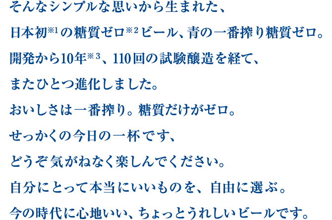 そんなシンプルな思いから生まれた、日本初※1の糖質ゼロ※2ビール、青の一番搾り糖質ゼロ。開発から10年※3、110回の試験醸造を経て、またひとつ進化しました。おいしさは一番搾り。糖質だけがゼロ。せっかくの今日の一杯です、どうぞ気がねなく楽しんでください。自分にとって本当にいいものを、自由に選ぶ。今の時代に心地いい、ちょっとうれしいビールです。