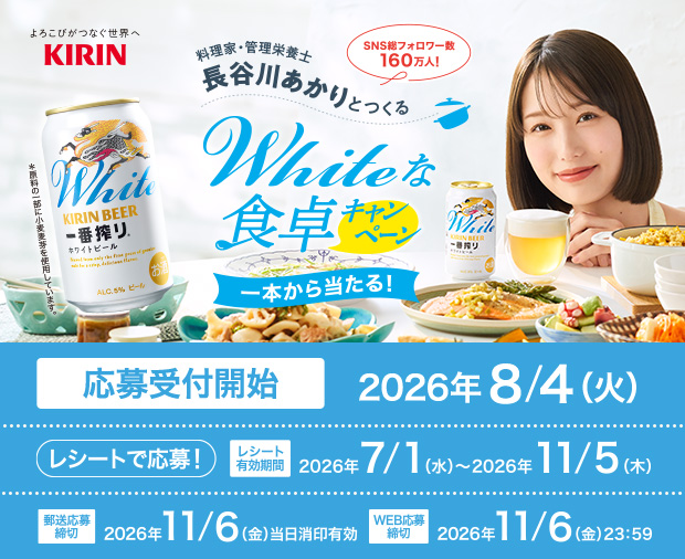 よろこびがつなぐ世界へ KIRIN SNS総フォロワー数160万人！ 料理家・管理栄養士 長谷川あかりとつくる Whiteな食卓キャンペーン 一本から当たる！ 応募受付開始 2026年8/4（火） レシートで応募！ レシート有効期間 2026年7/1(水)〜2026年11/5(木) 郵送応募締切 2026年11/6(金)当日消印有効 WEB応募締切 2026年11/6(金)23:59