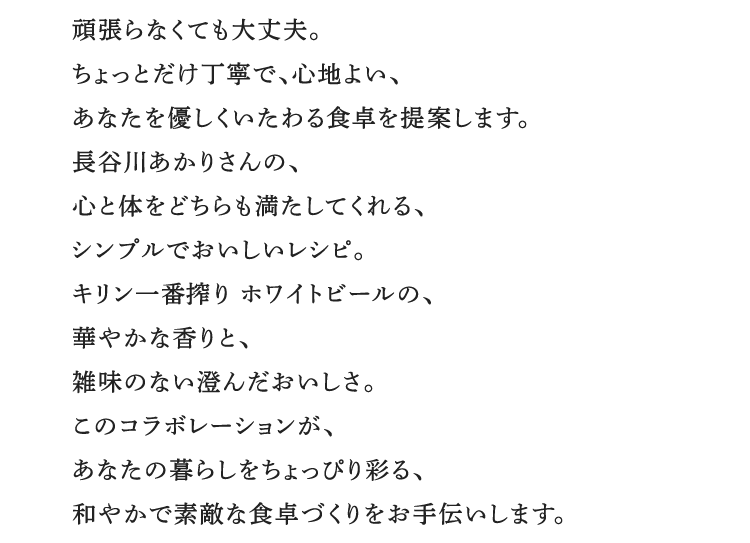 頑張らなくても大丈夫。ちょっとだけ丁寧で、心地よい、あなたを優しくいたわる食卓を提案します。長谷川あかりさんの、心と体をどちらも満たしてくれる、シンプルでおいしいレシピ。キリン一番搾り ホワイトビールの、華やかな香りと、雑味のない澄んだおいしさ。このコラボレーションが、あなたの暮らしをちょっぴり彩る、和やかで素敵な食卓づくりをお手伝いします。
