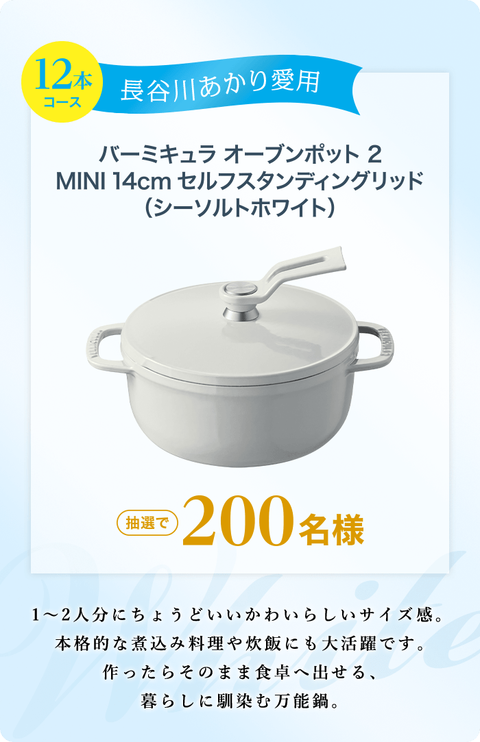 12本コース 長谷川あかり愛用 バーミキュラ オーブンポット2 MINI 14cm セルフスタンディングリッド (シーソルトホワイト)  抽選で200名様 1～2人分にちょうどいいかわいらしいサイズ感。本格的な煮込み料理や炊飯にも大活躍です。作ったらそのまま食卓へ出せる、暮らしに馴染む万能鍋。