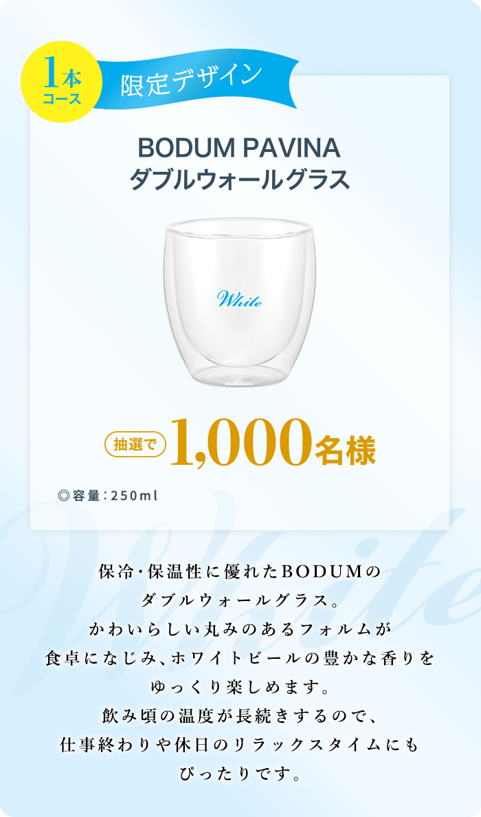 1本コース 限定デザイン BODUM PAVINA ダブルウォールグラス ◎容量：250ml 抽選で1,000名様 保冷・保温性に優れたBODUMのダブルウォールグラス。かわいらしい丸みのあるフォルムが食卓になじみ、ホワイトビールの豊かな香りをゆっくり楽しめます。飲み頃の温度が長続きするので、仕事終わりや休日のリラックスタイムにもぴったりです。
