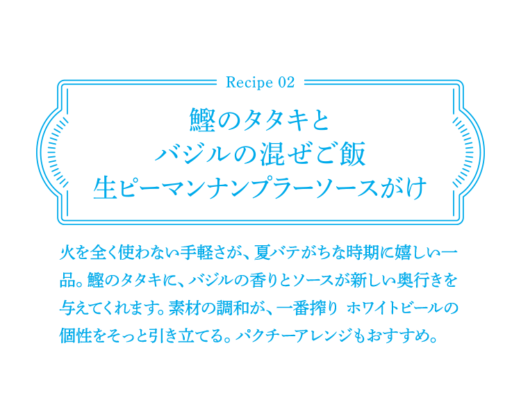 Recipe02 鰹のタタキとバジルの混ぜご飯生ピーマンナンプラーソースがけ 火を全く使わない手軽さが、夏バテがちな時期に嬉しい一品。鰹のタタキに、バジルの香りとソースが新しい奥行きを与えてくれます。素材の調和が、一番搾り ホワイトビールの個性をそっと引き立てる。パクチーアレンジもおすすめ。