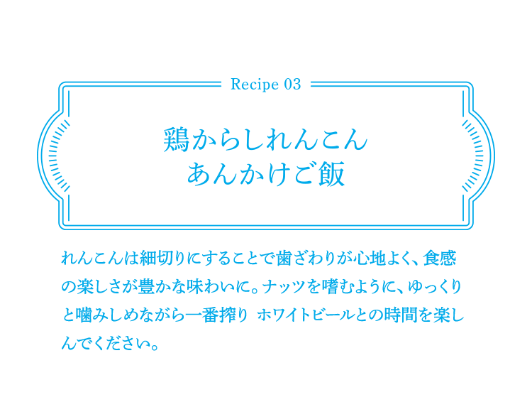 Recipe03 鶏からしれんこんあんかけご飯 れんこんは細切りにすることで歯ざわりが心地よく、食感の楽しさが豊かな味わいに。ナッツを嗜むように、ゆっくりと噛みしめながら一番搾り ホワイトビールとの時間を楽しんでください。