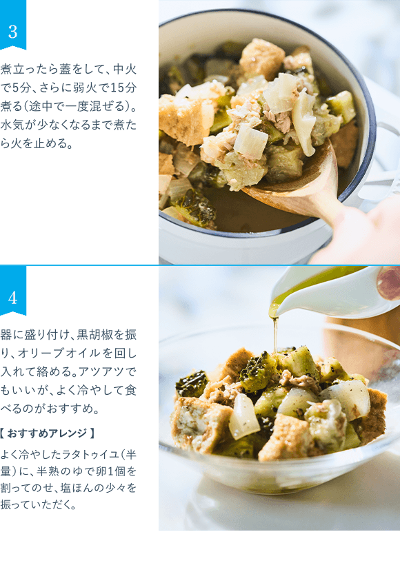 3 煮立ったら蓋をして、中火で5分、さらに弱火で15分煮る(途中で一度混ぜる)。水気が少なくなるまで煮たら火を止める。 4 器に盛り付け、黒胡椒を振り、オリーブオイルを回し入れて絡める。アツアツでもいいが、よく冷やして食べるのがおすすめ。 【おすすめアレンジ】 よく冷やしたラタトゥイユ(半量)に、半熟のゆで卵1個を割ってのせ、塩ほんの少々を振っていただく。