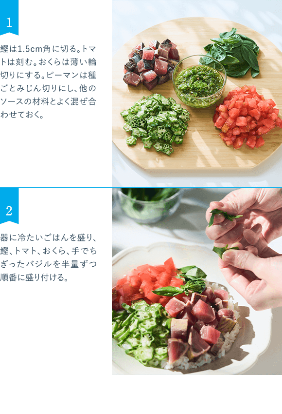 1 鰹は1.5cm角に切る。トマトは刻む。おくらは薄い輪切りにする。ピーマンは種ごとみじん切りにし、他のソースの材料とよく混ぜ合わせておく。 2 器に冷たいごはんを盛り、鰹、トマト、おくら、手でちぎったバジルを半量ずつ順番に盛り付ける。