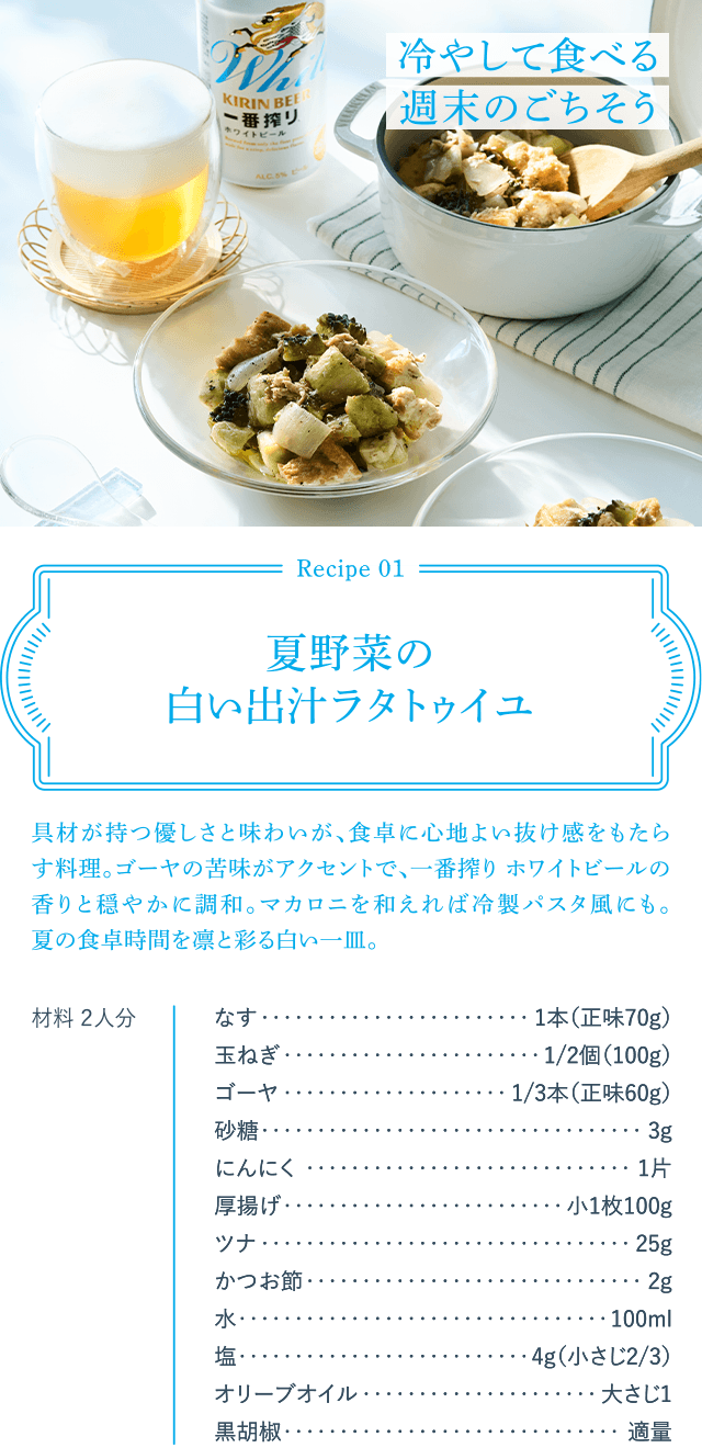 Recipe01 夏野菜の白い出汁ラタトゥイユ 具材が持つ優しさと味わいが、食卓に心地よい抜け感をもたらす料理。ゴーヤの苦味がアクセントで、一番搾り ホワイトビールの香りと穏やかに調和。マカロニを和えれば冷製パスタ風にも。夏の食卓時間を凛と彩る白い一皿。 材料 2人分 なす1本(正味70g) 玉ねぎ1/2個(100g) ゴーヤ1/3本(正味60g) 砂糖3g にんにく1片 厚揚げ小1枚100g ツナ25g かつお節2g 水100ml 塩4g(小さじ2/3) オリーブオイル大さじ1 黒胡椒適量 冷やして食べる週末のごちそう