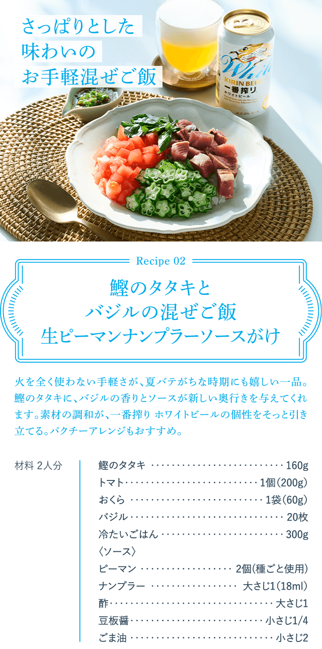 Recipe02 鰹のタタキとバジルの混ぜご飯生ピーマンナンプラーソースがけ 火を全く使わない手軽さが、夏バテがちな時期にも嬉しい一品。鰹のタタキに、バジルの香りとソースが新しい奥行きを与えてくれます。素材の調和が、一番搾り ホワイトビールの個性をそっと引き立てる。パクチーアレンジもおすすめ。 材料 2人分 鰹のタタキ160g トマト1個(200g) おくら1袋(60g) バジル20枚 冷たいごはん300g ＜ソース＞ ピーマン2個(種ごと使用) ナンプラー大さじ1(18ml) 酢大さじ1 豆板醤小さじ1/4 ごま油小さじ2 さっぱりとした味わいのお手軽混ぜご飯