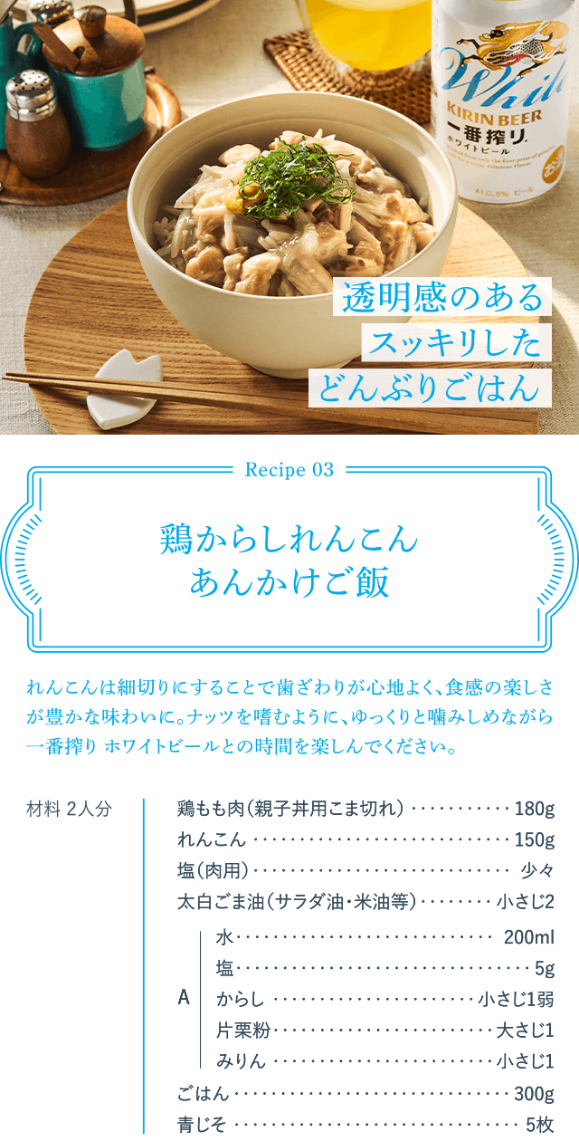 Recipe03 鶏からしれんこんあんかけご飯 れんこんは細切りにすることで歯ざわりが心地よく、食感の楽しさが豊かな味わいに。ナッツを嗜むように、ゆっくりと噛みしめながら一番搾り ホワイトビールとの時間を楽しんでください。 材料 2人分 鶏もも肉(親子丼用こま切れ)180g れんこん150g 塩(肉用)少々 太白ごま油(サラダ油・米油等)小さじ2 A 水200ml 塩5g からし小さじ1弱 片栗粉大さじ1 みりん小さじ1 ごはん300g 青じそ5枚 透明感のあるスッキリしたどんぶりごはん