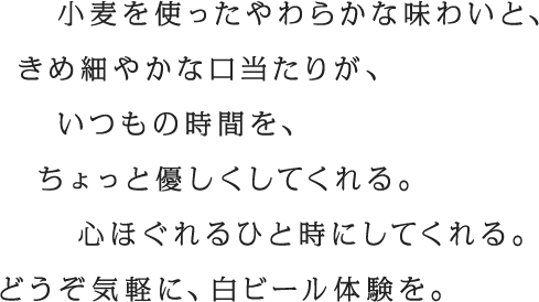 小麦を使ったやわらかな味わいと、きめ細やかな口当たりが、いつもの時間を、ちょっと優しくしてくれる。心ほぐれるひと時にしてくれる。どうぞ気軽に、白ビール体験を。