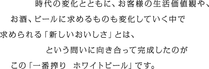 時代の変化とともに、お客様の生活価値観や、お酒、ビールに求めるものも変化していく中で求められる「新しいおいしさ」とは、という問いに向き合って完成したのがこの「一番搾り ホワイトビール」です。
