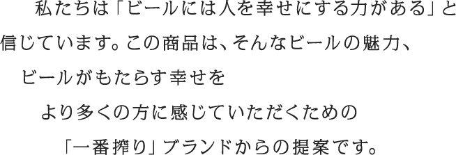 私たちは「ビールには人を幸せにする力がある」と信じています。この商品は、そんなビールの魅力、ビールがもたらす幸せをより多くの方に感じていただくための「一番搾り」ブランドからの提案です。