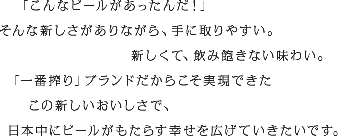 「こんなビールがあったんだ！」そんな新しさがありながら、手に取りやすい。新しくて、飲み飽きない味わい「一番搾り」ブランドだからこそ実現できたこの新しいおいしさで、日本中にビールがもたらす幸せを広げていきたいです。