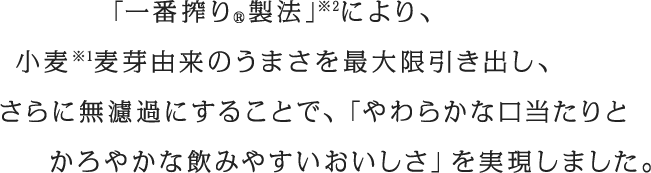 「一番搾り®製法」※2により、小麦※1麦芽由来のうまさを最大限引き出し、さらに無濾過にすることで、「やわらかな口当たりとかろやかな飲みやすいおいしさ」を実現しました。