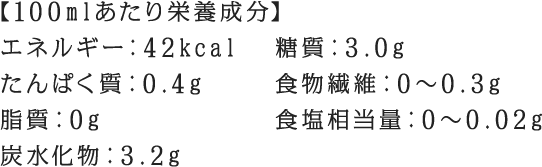 【100mlあたり栄養成分】 エネルギー：42kcal たんぱく質：0.4g 脂質：0g 炭水化物：3.2g 糖質：3.0g 食物繊維：0～0.3g 食塩相当量：0～0.02g