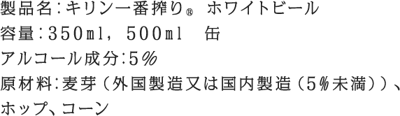 製品名：キリン一番搾り® ホワイトビール 容量：350ml, 500ml　缶アルコール成分:5％ 原材料:麦芽（外国製造又は国内製造（5%未満））、ホップ、コーン