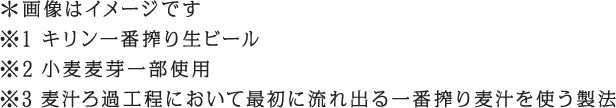 ＊画像はイメージです　※1 キリン一番搾り生ビール ※2 小麦麦芽一部使用　※3 麦汁ろ過工程において最初に流れ出る一番搾り麦汁を使う製法