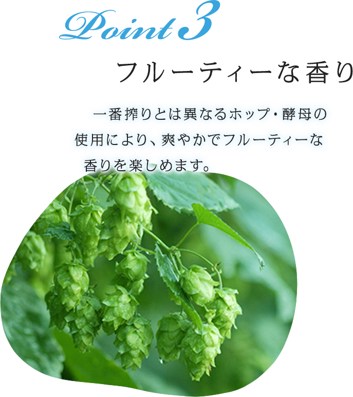 Point 3 フルーティーな香り 一番搾りとは異なるホップ・酵母の使用により、爽やかでフルーティーな香りを楽しめます。
