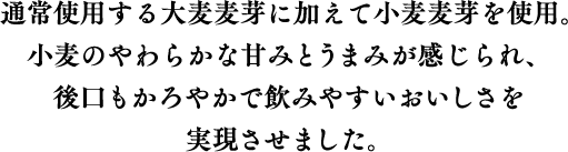通常使用する大麦麦芽に加えて小麦麦芽を使用。小麦のやわらかな甘みとうまみが感じられ、後口もかろやかで飲みやすいおいしさを実現させました。