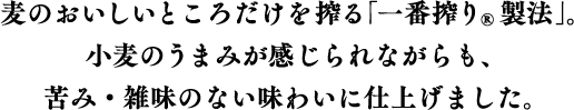 麦のおいしいところだけを搾る「一番搾り®製法」。小麦のうまみが感じられながらも、苦み・雑味のない味わいに仕上げました。