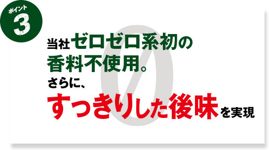 ポイント3 当社ゼロゼロ系 初の香料不使用。さらに、すっきりとした後味を実現
