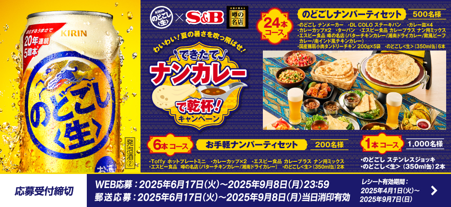 わいわい!夏の暑さを吹っ飛ばせ! できたてナンカレーで乾杯!キャンペーン 24本コース のどごしナンパーティセット 500名様 ・のどごし ナンメーカー ・DL COLO ステーキパン ・カレー皿×4 ・カレーカップ×2 ・ターバン ・エスビー食品 カレープラス ナン用ミックス ・エスビー食品 噂の名店（バターチキンカレー/湘南ドライカレー/欧風ビーフカレー/南インド風チキンカレー） ・国産鶏肩小肉タンドリーチキン 200g×5袋 ・のどごし<生>（350ml缶）6本 6本コース お手軽ナンパーティセット 200名様 ・Toffy ホットプレートミニ ・カレーカップ×2 ・エスビー食品 カレープラス ナン用ミックス ・エスビー食品 噂の名店（バターチキンカレー/湘南ドライカレー） ・のどごし<生>（350ml缶）2本 1本コース 1,000名様 ・のどごし ステンレスジョッキ のどごし<生>（350ml缶）2本 応募受付締切 WEB応募:2025年6月17日(火曜日)から2025年9月8日(月曜日)23時59分まで 郵送応募:2025年6月17日(火曜日)から2025年9月8日(月曜日)まで当日消印有効 レシート有効期間:2025年4月1日(火曜日)から2025年9月7日(日曜日)まで