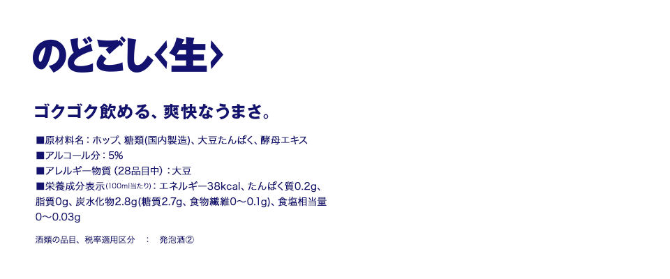 のどごし<生> ゴクゴク飲める、爽快なうまさ。■原材料名：ホップ、糖類（国内製造）、大豆たんぱく、酵母エキス ■アルコール分：5% ■アレルギー物質（28品目中）：大豆 ■栄養成分表示（100ml当たり）：エネルギー38kcal、たんぱく質0.2g、脂質0g、炭水化物2.8g（糖質2.7g、食物繊維0～0.1g）、食塩相当量0～0.03g 酒類の品目、税率適用区分：発泡酒②
