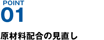 POINT01 原材料配合の⾒直し
