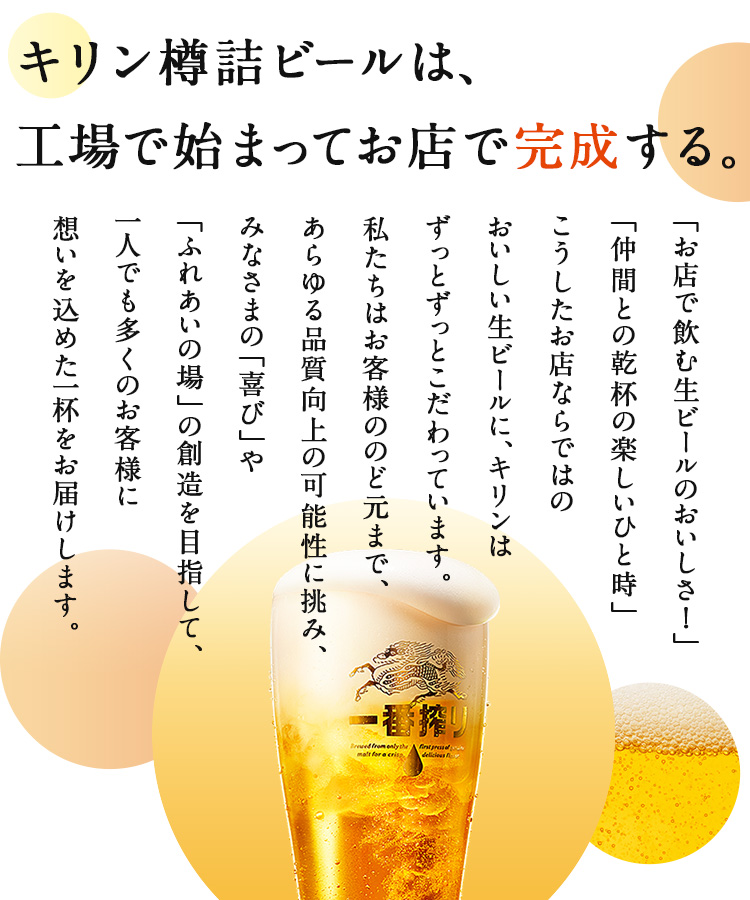 キリン樽詰ビールは、工場で始まってお店で完成する。「お店で飲む生ビールのおいしさ！」「仲間との乾杯の楽しいひと時」こうしたお店ならではのおいしい生ビールに、キリンはずっとずっとこだわっています。私たちはお客様ののど元まで、あらゆる品質向上の可能性に挑み、みなさまの「喜び」や「ふれあいの場」の創造を目指して、一人でも多くのお客様に想いを込めた一杯をお届けします。