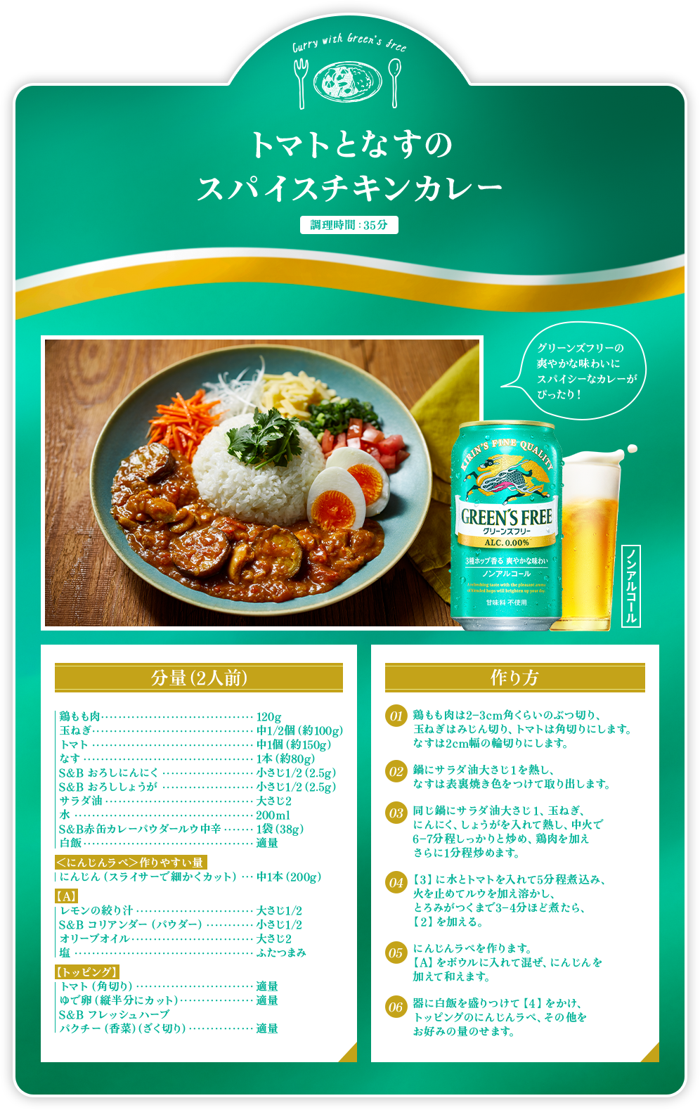 トマトとなすのスパイスチキンカレー 調理時間:35分 グリーンズフリーの爽やかな味わいにスパイシーなカレーがぴったり！ 分量(2人前) 鶏もも肉 120g 玉ねぎ 中1/2個(約100g) トマト 中1個(約150g) なす 1本(約80g) S&B おろしにんにく 小さじ1/2(2.5g) S&B おろししょうが 小さじ1/2(2.5g) サラダ油 大さじ2 水 200ml S&B 赤缶カレーパウダールウ中辛 1袋(38g) 白飯 適量 <にんじんラペ>作りやすい量 にんじん(スライサーで細かくカット) 中1本(200g) 【A】 レモンの絞り汁 大さじ1/2 S&B コリアンダー(パウダー) 小さじ1/2 オリーブオイル 大さじ2 塩 ふたつまみ 【トッピング】 トマト(角切り) 適量 ゆで卵(縦半分にカット) 適量 S&B フレッシュハーブ パクチー(香菜)(ざく切り) 適量 作り方 1:鶏もも肉は2-3cm角くらいのぶつ切り、玉ねぎはみじん切り、トマトは角切りにします。なすは2cm幅の輪切りにします。 2:鍋にサラダ油大さじ1を熱し、なすは表裏焼き色をつけて取り出します。 3:同じ鍋にサラダ油大さじ1、玉ねぎ、にんにく、しょうがを入れて熱し、中火で6-7分程しっかりと炒め、鶏肉を加えさらに1分程炒めます。 4:【3】に水とトマトを入れて5分程煮込み、火を止めてルウを加え溶かし、とろみがつくまで3-4分ほど煮たら、【2】を加える。 5:にんじんラぺを作ります。【A】をボウルに入れて混ぜ、にんじんを加えて和えます。 6:器に白飯を盛りつけて【4】をかけ、トッピングのにんじんラぺ、その他をお好みの量のせます。