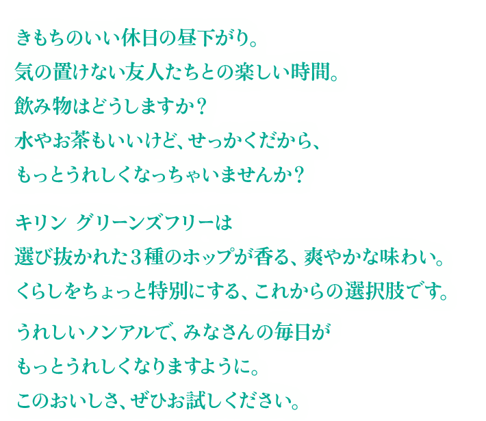 きもちのいい休日の昼下がり。気の置けない友人たちとの楽しい時間。飲み物はどうしますか？水やお茶もいいけど、せっかくだから、もっとうれしくなっちゃいませんか？キリン グリーンズフリーは選び抜かれた3種のホップが香る、爽やかな味わい。くらしをちょっと特別にする、これからの選択肢です。うれしいノンアルで、みなさんの毎日がもっとうれしくなりますように。このおいしさ、ぜひお試しください。