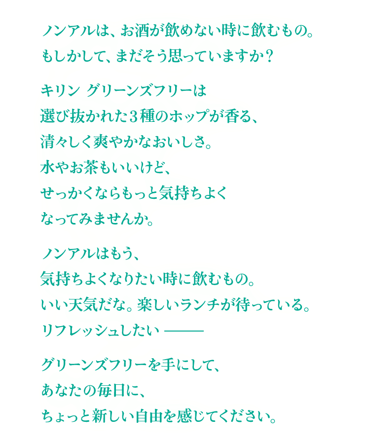 ノンアルは、お酒が飲めない時に飲むもの。もしかして、まだそう思っていますか？ キリン グリーンズフリーは選び抜かれた3種のホップが香る、清々しく爽やかなおいしさ。水やお茶もいいけど、せっかくならもっと気持ちよくなってみませんか。 ノンアルはもう、気持ちよくなりたい時に飲むもの。いい天気だな。楽しいランチが待っている。リフレッシュしたい―― グリーンズフリーを手にして、 あなたの毎日に、ちょっと新しい自由を感じてください。