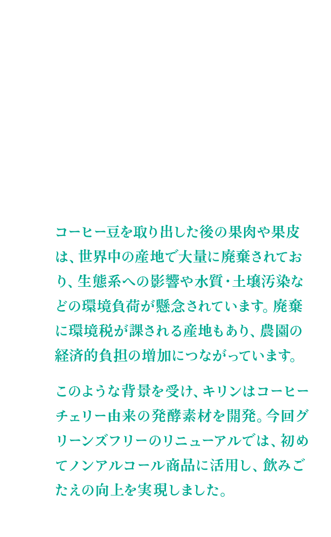 コーヒー豆を取り出した後の果肉や果皮は、世界中の産地で大量に廃棄されており、生態系への影響や水質・土壌汚染などの環境負荷が懸念されています。廃棄に環境税が課される産地もあり、農園の経済的負担の増加につながっています。 このような背景を受け、キリンはコーヒーチェリー由来の発酵素材を開発。今回グリーンズフリーのリニューアルでは、初めてノンアルコール商品に活用し、飲みごたえの向上を実現しました。