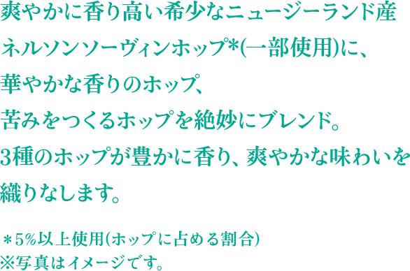 爽やかに香り高い希少なニュージーランド産 ネルソンソーヴィンホップ*(一部使用)に、華やかな香りのホップ、苦みをつくるホップを絶妙にブレンド。 3種のホップが豊かに香り、爽やかな味わいを織りなします。 ＊5%以上使用(ホップに占める割合) ※写真はイメージです。
