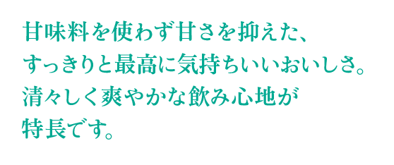 甘味料を使わず甘さを抑えた、すっきりと最高に気持ちいいおいしさ。清々しく爽やかな飲み心地が特長です。