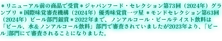 ＊リニューアル前の商品で受賞 ＊ジャパンフード・セレクション第73回（2024年）グランプリ ＊国際味覚審査機構（2024年）優秀味覚賞一ツ星 ＊モンドセレクション 第63回（2024年）ビール部門銀賞 ＊2022年まで、ノンアルコール・ビールテイスト飲料は「ビール、水＆ノンアルコール飲料」部門で審査されていましたが2023年より、｢ビール｣部門にて審査されることになりました。
