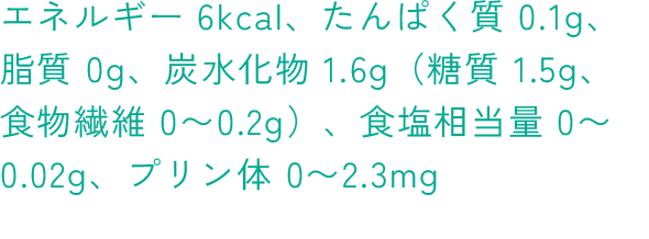 エネルギー 6kcal、たんぱく質 0.1g、脂質 0g、炭水化物 1.6g（糖質 1.5g、 食物繊維 0～0.2g）、食塩相当量 0～0.02g、プリン体 0～2.3mg