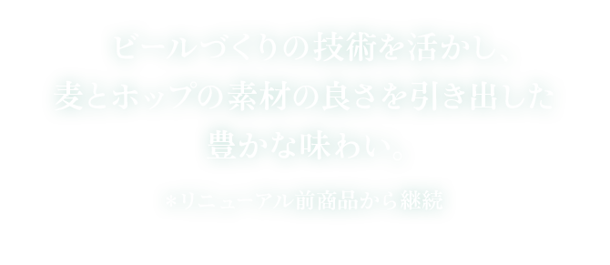 ビールづくりの技術を活かし、麦とホップの素材の良さを引き出した豊かな味わい。 ＊リニューアル前商品から継続